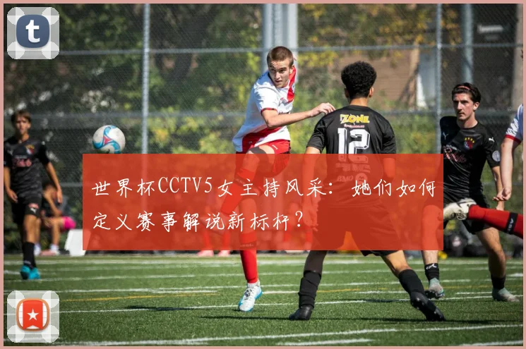 世界杯CCTV5女主持风采:她们如何定义赛事解说新标杆?